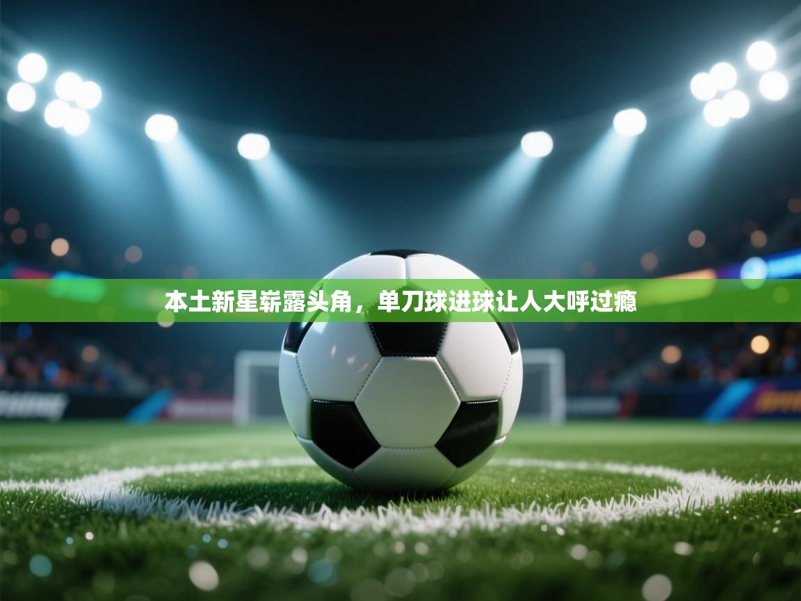 本土新星崭露头角，单刀球进球让人大呼过瘾  第2张
